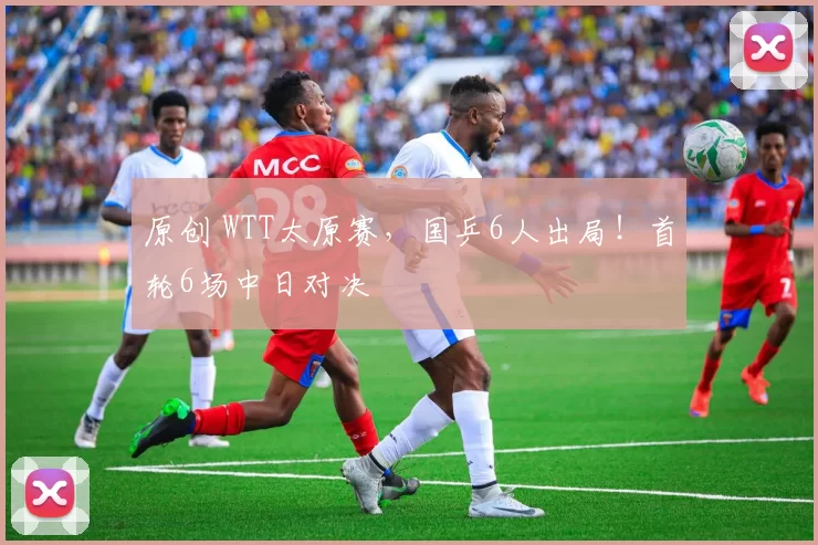 原创 WTT太原赛，国乒6人出局！首轮6场中日对决