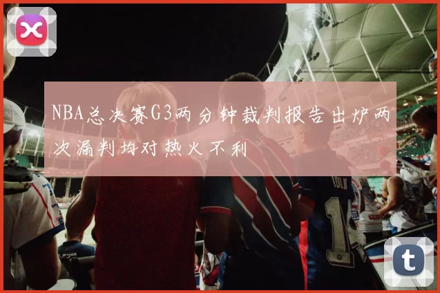 NBA总决赛G3两分钟裁判报告出炉两次漏判均对热火不利