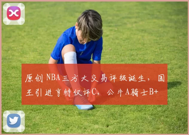 原创 NBA三方大交易评级诞生，国王引进亨特仅评C，公牛A骑士B+