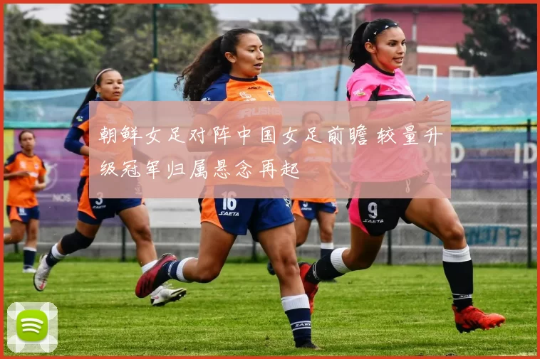 朝鲜女足对阵中国女足前瞻 较量升级冠军归属悬念再起