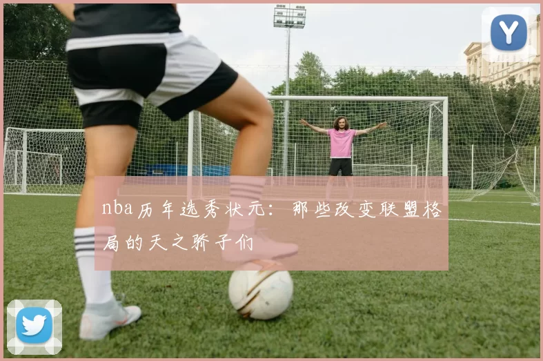 nba历年选秀状元：那些改变联盟格局的天之骄子们