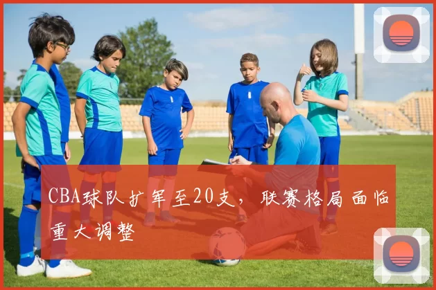 CBA球队扩军至20支,联赛格局面临重大调整