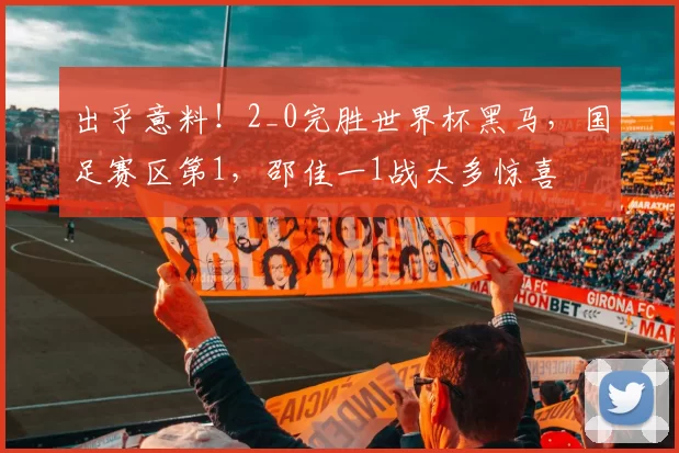 出乎意料！2_0完胜世界杯黑马，国足赛区第1，邵佳一1战太多惊喜