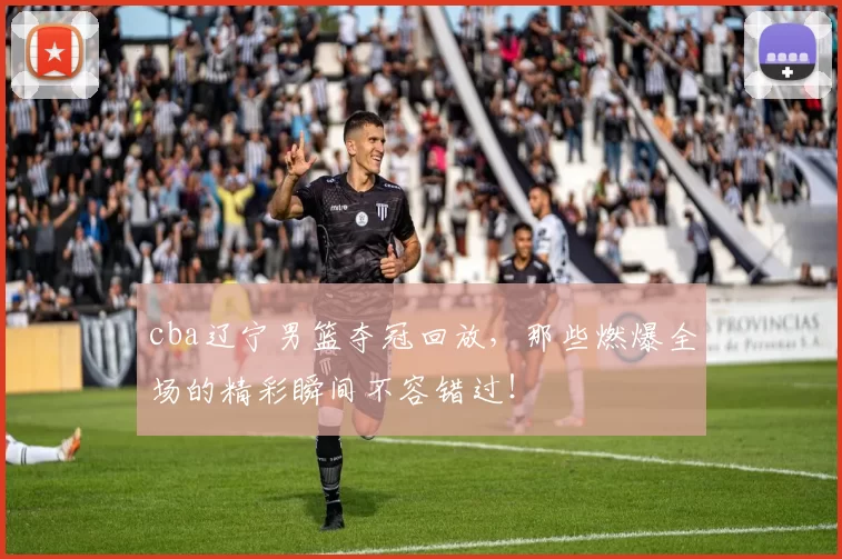 cba辽宁男篮夺冠回放,那些燃爆全场的精彩瞬间不容错过!