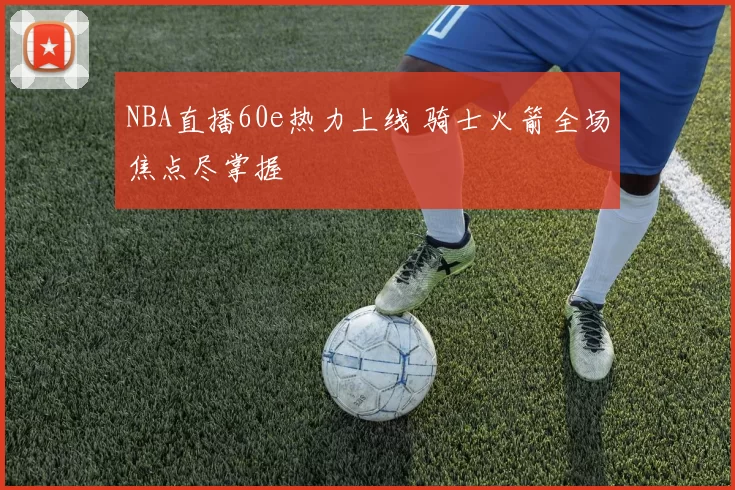 NBA直播60e热力上线 骑士火箭全场焦点尽掌握