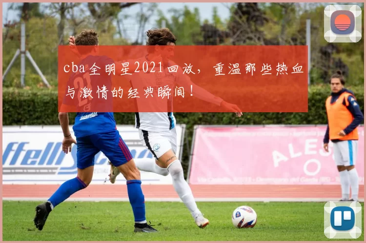 cba全明星2021回放，重温那些热血与激情的经典瞬间！