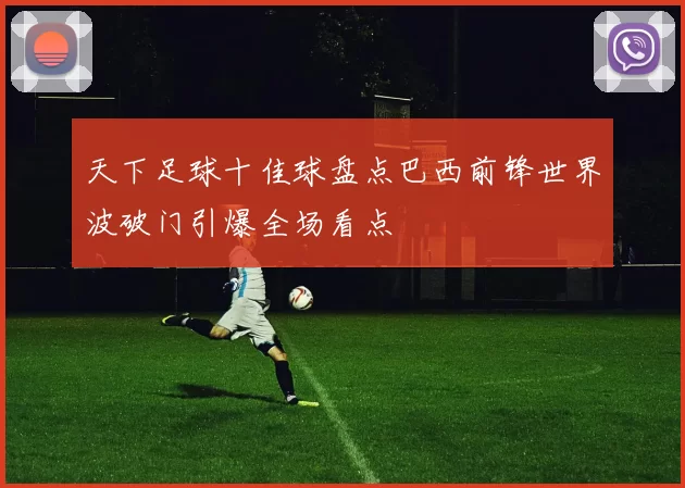 天下足球十佳球盘点巴西前锋世界波破门引爆全场看点