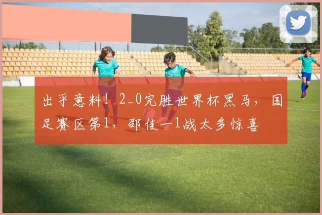 出乎意料！2_0完胜世界杯黑马，国足赛区第1，邵佳一1战太多惊喜