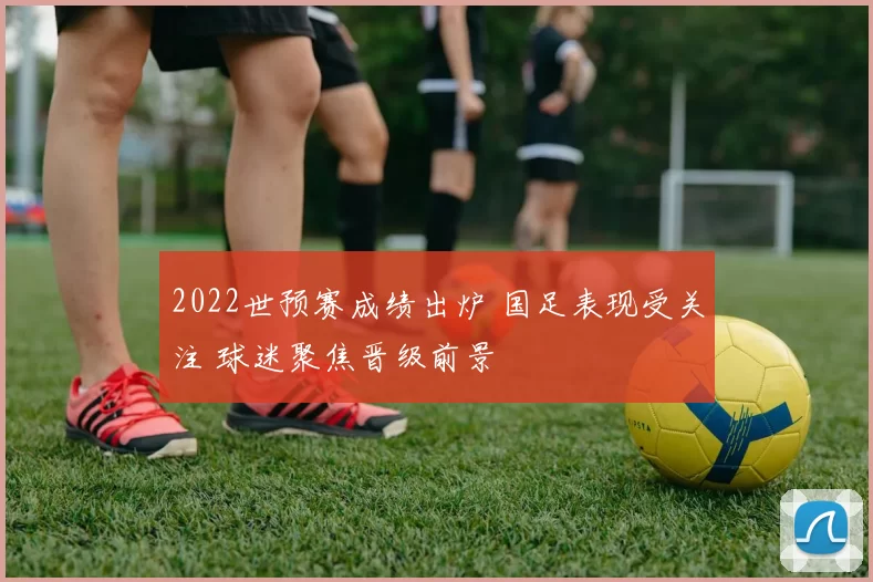 2022世预赛成绩出炉 国足表现受关注 球迷聚焦晋级前景
