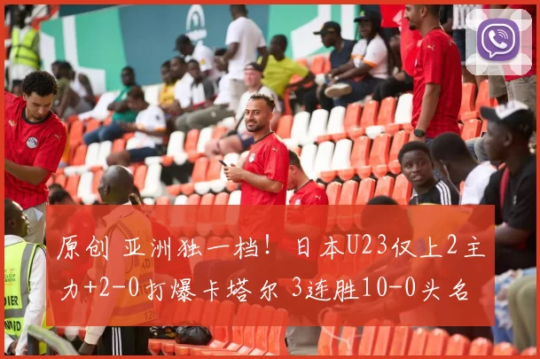原创 亚洲独一档！日本U23仅上2主力+2-0打爆卡塔尔 3连胜10-0头名出线