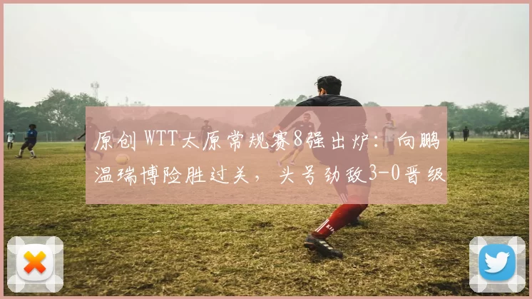 原创 WTT太原常规赛8强出炉：向鹏温瑞博险胜过关，头号劲敌3-0晋级
