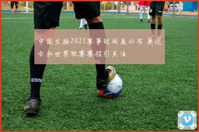 中国女排2021赛事时间表公布 奥运会和世界联赛赛程引关注