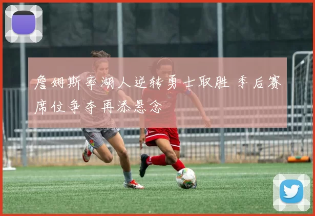 詹姆斯率湖人逆转勇士取胜 季后赛席位争夺再添悬念