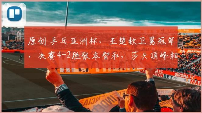 原创 乒乓亚洲杯，王楚钦卫冕冠军，决赛4-2胜张本智和，莎头顶峰相见