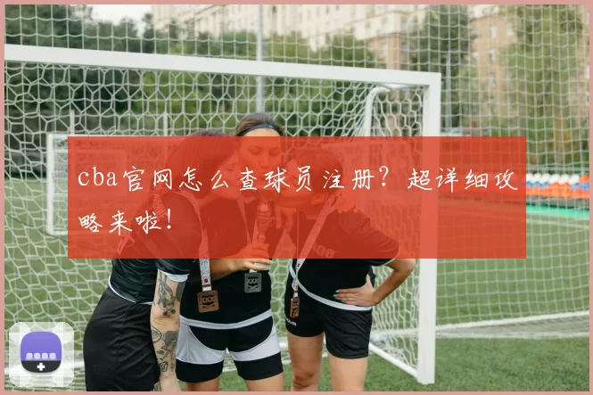 cba官网怎么查球员注册？超详细攻略来啦！