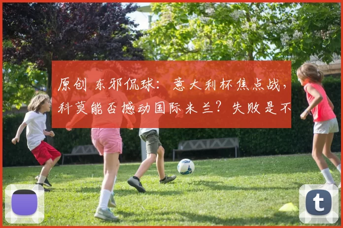 原创 东邪侃球：意大利杯焦点战，科莫能否撼动国际米兰？失败是不是成功前奏？