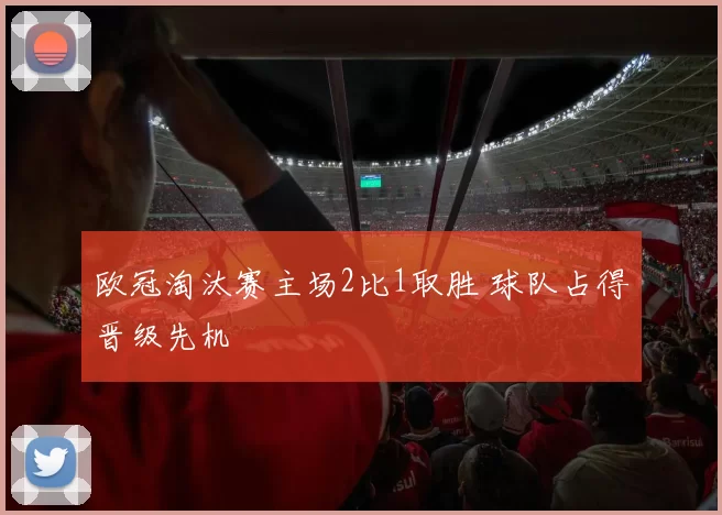 欧冠淘汰赛主场2比1取胜 球队占得晋级先机