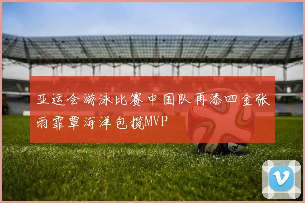 亚运会游泳比赛中国队再添四金张雨霏覃海洋包揽MVP