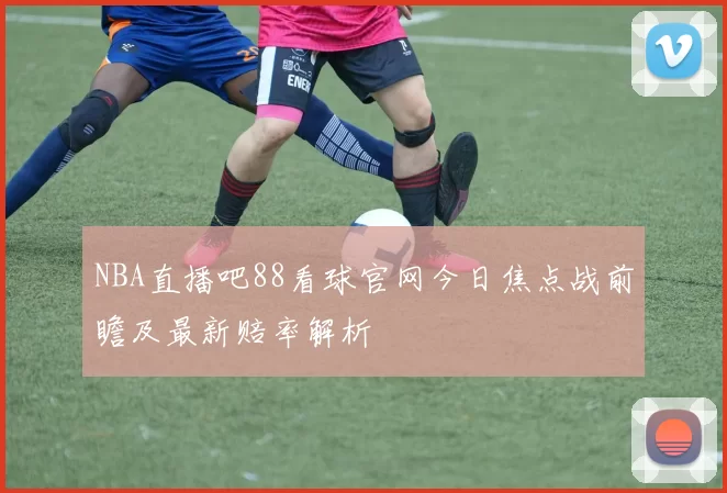 NBA直播吧88看球官网今日焦点战前瞻及最新赔率解析