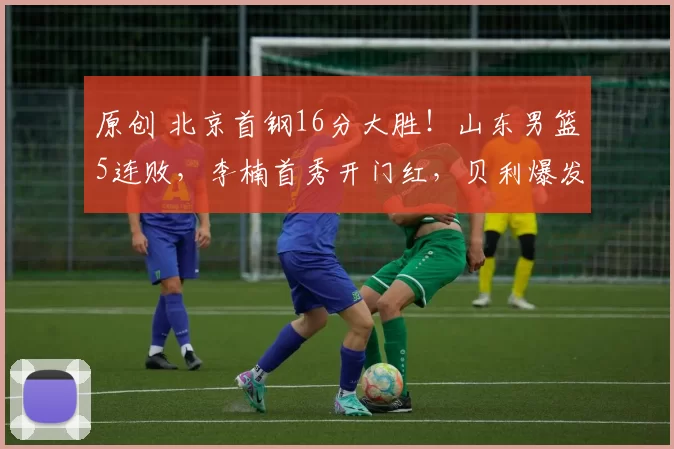 原创 北京首钢16分大胜！山东男篮5连败，李楠首秀开门红，贝利爆发