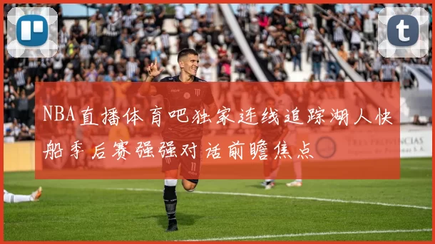 NBA直播体育吧独家连线追踪湖人快船季后赛强强对话前瞻焦点