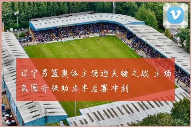 辽宁男篮奥体主场迎关键之战 主场氛围升级助力季后赛冲刺