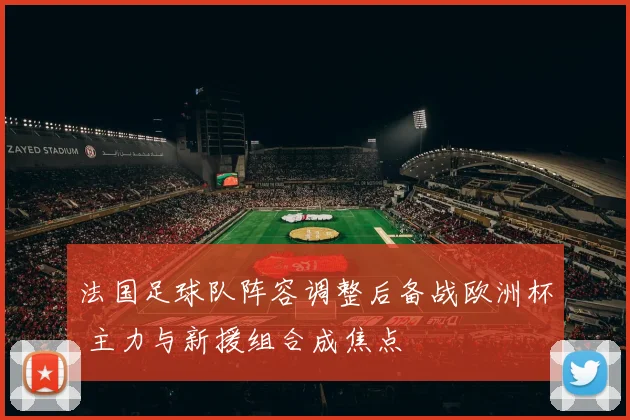 法国足球队阵容调整后备战欧洲杯 主力与新援组合成焦点