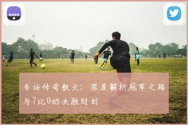 专访传奇教头:深度解析冠军之路与7比0的决胜时刻