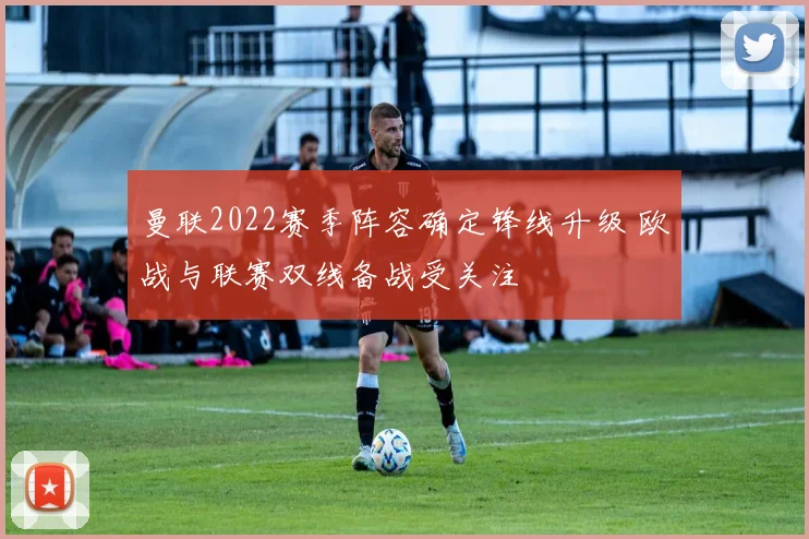 曼联2022赛季阵容确定锋线升级 欧战与联赛双线备战受关注