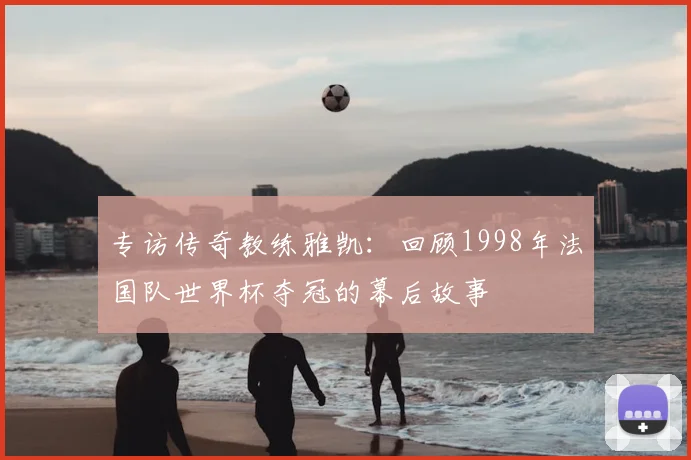 专访传奇教练雅凯:回顾1998年法国队世界杯夺冠的幕后故事