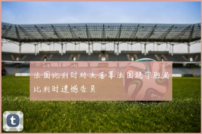 法国比利时对决落幕法国稳守胜局比利时遗憾告负