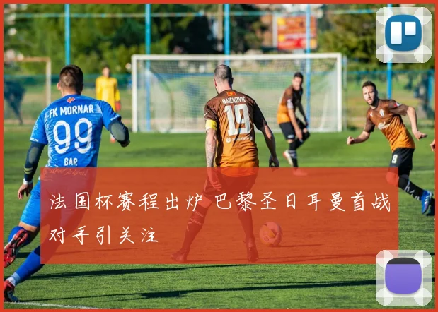 法国杯赛程出炉 巴黎圣日耳曼首战对手引关注
