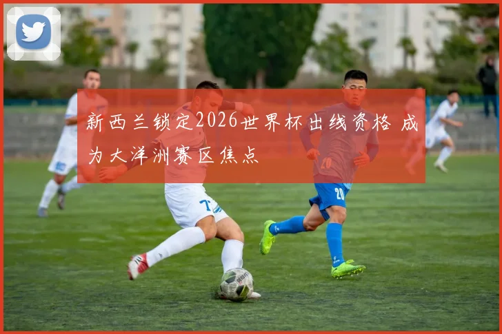 新西兰锁定2026世界杯出线资格 成为大洋洲赛区焦点
