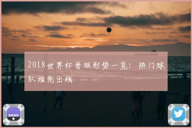 2018世界杯晋级形势一览：热门球队谁先出线