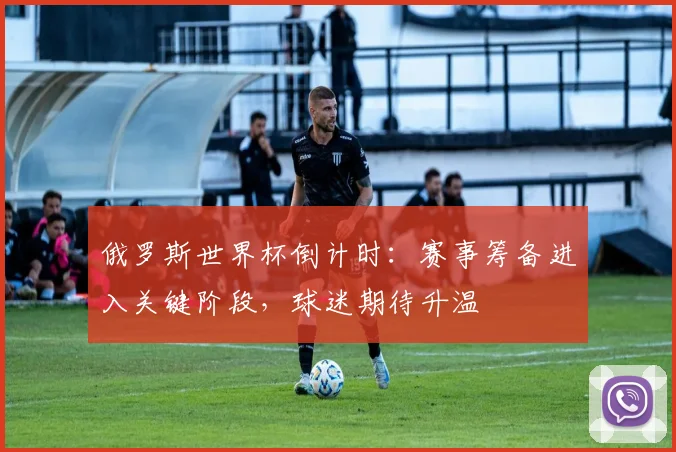 俄罗斯世界杯倒计时:赛事筹备进入关键阶段,球迷期待升温