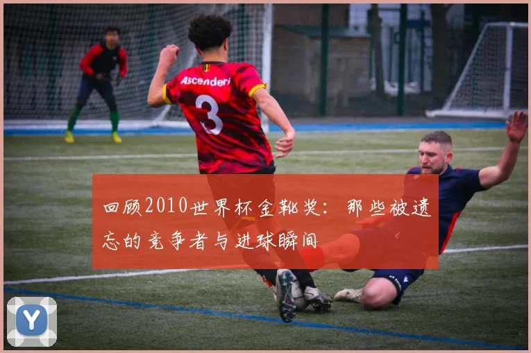 回顾2010世界杯金靴奖:那些被遗忘的竞争者与进球瞬间