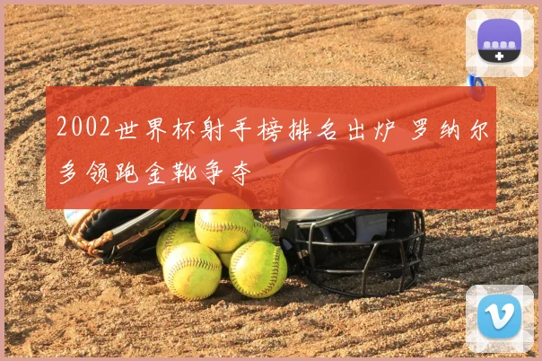 2002世界杯射手榜排名出炉 罗纳尔多领跑金靴争夺