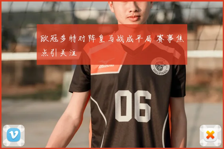 欧冠多特对阵皇马战成平局 赛事焦点引关注