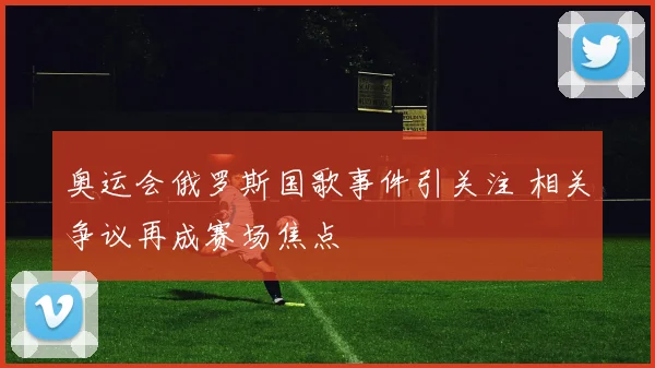 奥运会俄罗斯国歌事件引关注 相关争议再成赛场焦点
