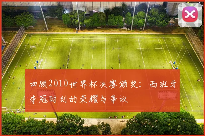 回顾2010世界杯决赛颁奖：西班牙夺冠时刻的荣耀与争议