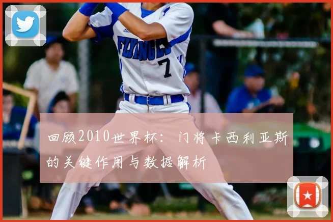 回顾2010世界杯：门将卡西利亚斯的关键作用与数据解析