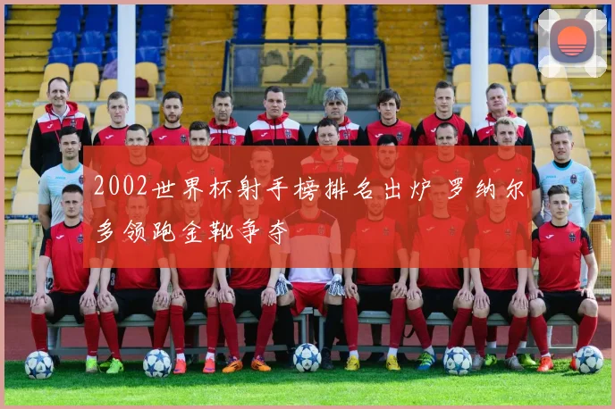 2002世界杯射手榜排名出炉 罗纳尔多领跑金靴争夺