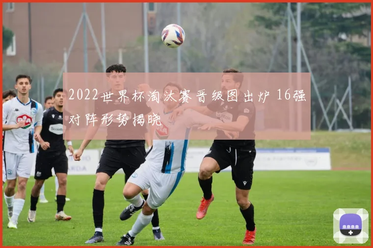 2022世界杯淘汰赛晋级图出炉 16强对阵形势揭晓